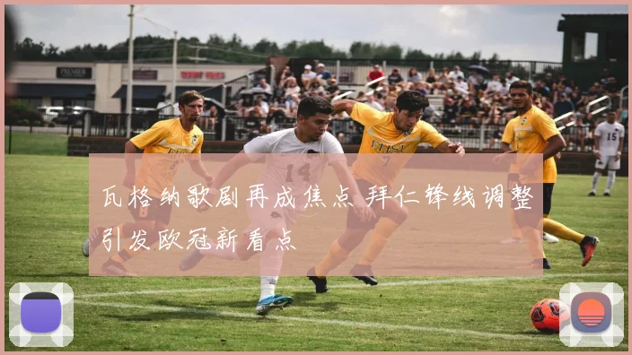 瓦格纳歌剧再成焦点 拜仁锋线调整引发欧冠新看点