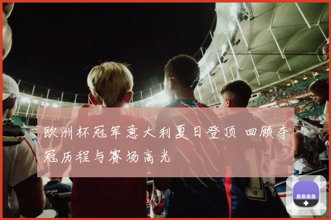 欧洲杯冠军意大利夏日登顶 回顾夺冠历程与赛场高光