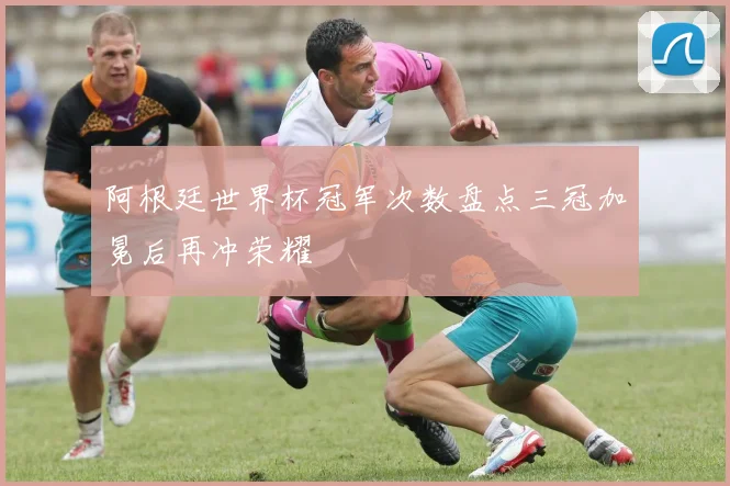 阿根廷世界杯冠军次数盘点三冠加冕后再冲荣耀