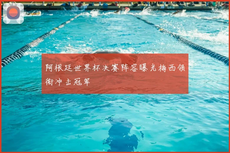 阿根廷世界杯决赛阵容曝光梅西领衔冲击冠军