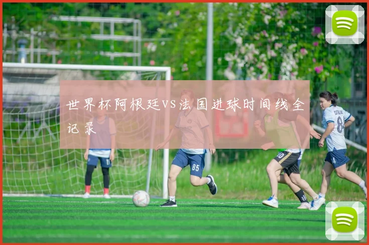 世界杯阿根廷vs法国进球时间线全记录