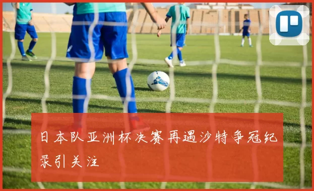 日本队亚洲杯决赛再遇沙特争冠纪录引关注