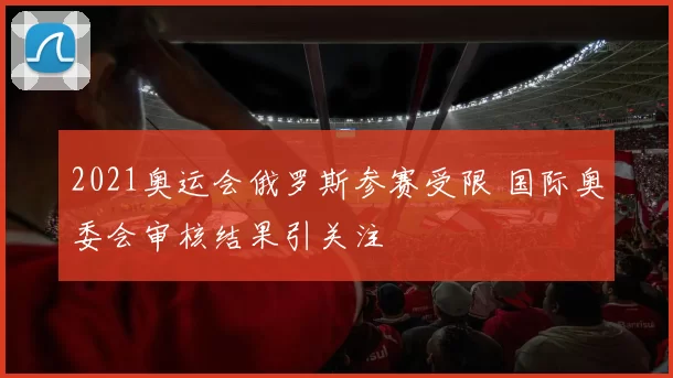 2021奥运会俄罗斯参赛受限 国际奥委会审核结果引关注
