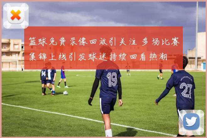 篮球免费录像回放引关注 多场比赛集锦上线引发球迷持续回看热潮