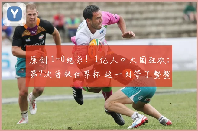 原创 1-0绝杀！1亿人口大国狂欢：第2次晋级世界杯 这一刻等了整整52年