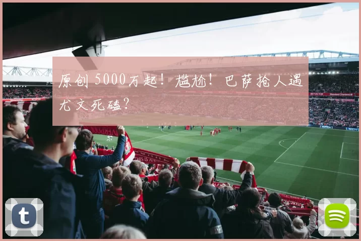 原创 5000万起！尴尬！巴萨抢人遇尤文死磕？