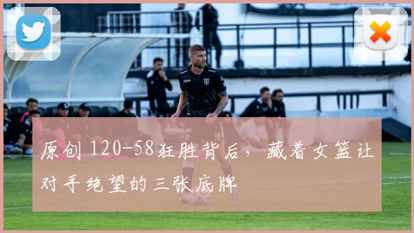 原创 120-58狂胜背后，藏着女篮让对手绝望的三张底牌