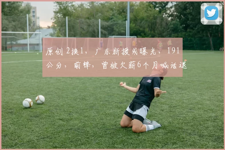 原创 2换1，广东新援或曝光，191公分，前锋，曾被欠薪6个月喊话退出