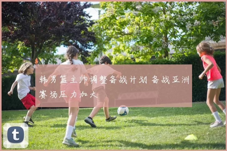 韩男篮主帅调整备战计划 备战亚洲赛场压力加大