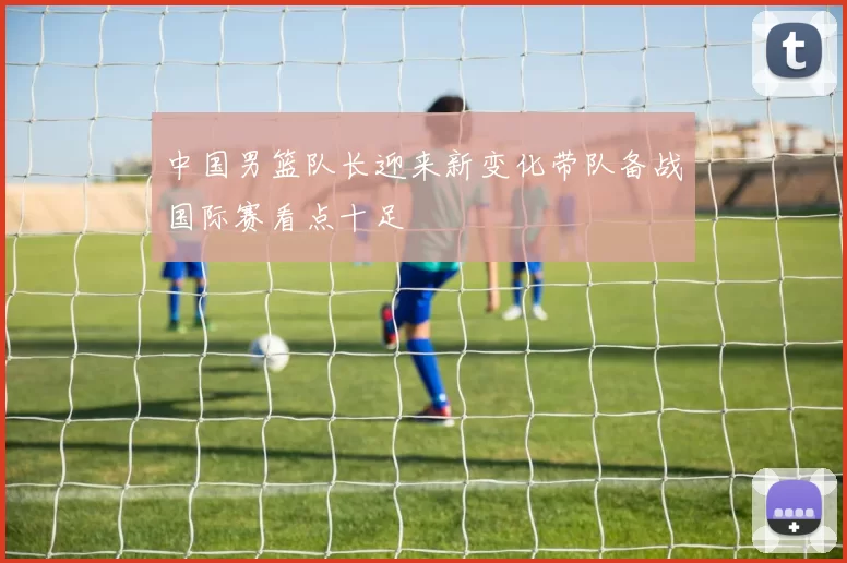 中国男篮队长迎来新变化带队备战国际赛看点十足