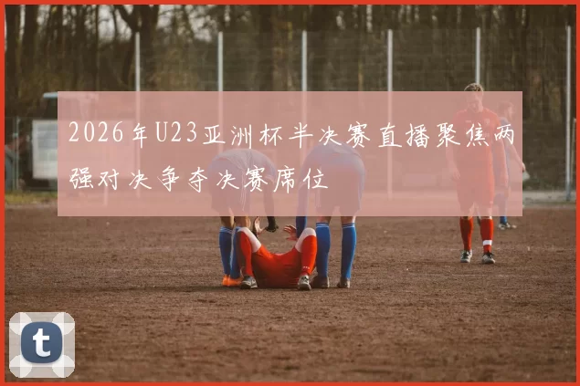 2026年U23亚洲杯半决赛直播聚焦两强对决争夺决赛席位